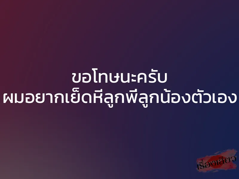 ขอโทษนะครับ ผมอยากเย็ดหีลูกพี่ลูกน้องตัวเอง