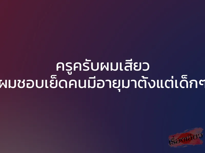 ครูครับผมเสียว ”ผมชอบเย็ดคนมีอายุมาตั้งแต่เด็กๆ”