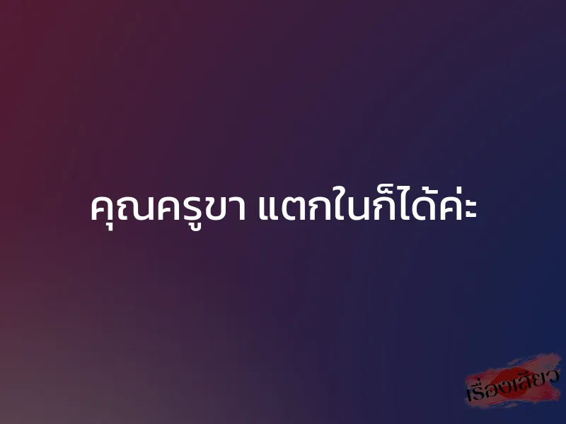 คุณครูขา แตกในก็ได้ค่ะ