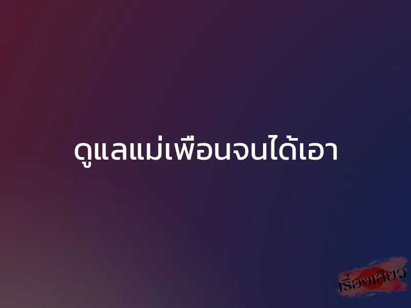 ดูแลแม่เพื่อนจนได้เอา