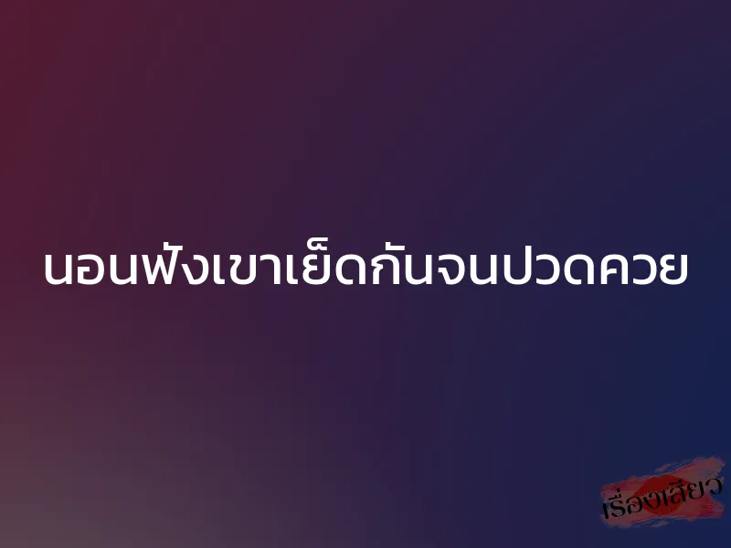 นอนฟังเขาเย็ดกันจนปวดควย