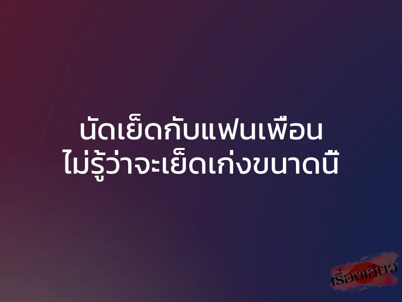 นัดเย็ดกับแฟนเพื่อน ไม่รู้ว่าจะเย็ดเก่งขนาดนี้