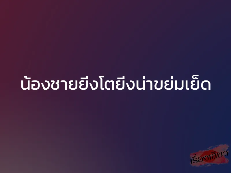 น้องชายยิ่งโตยิ่งน่าขย่มเย็ด