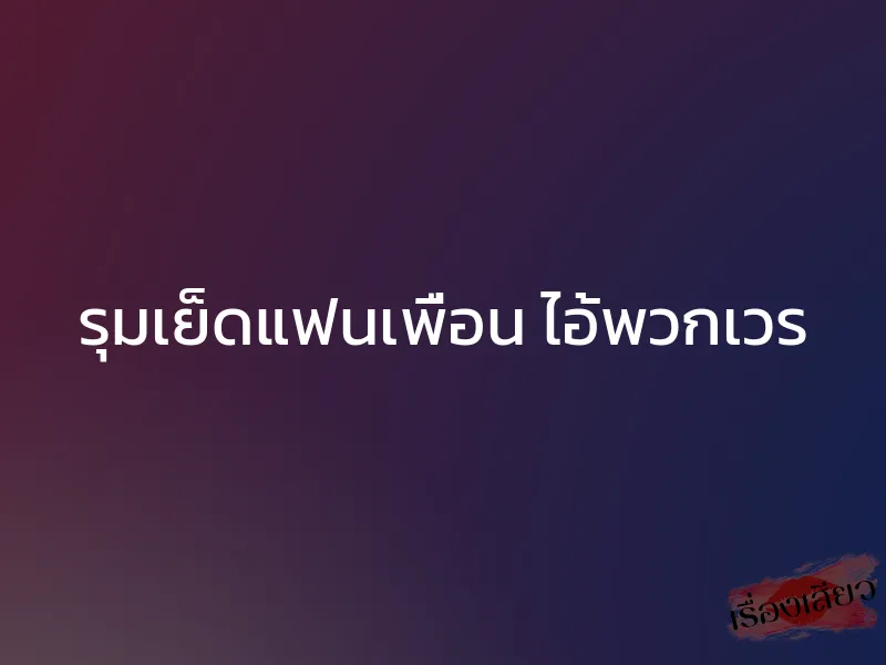 รุมเย็ดแฟนเพื่อน ไอ้พวกเวร