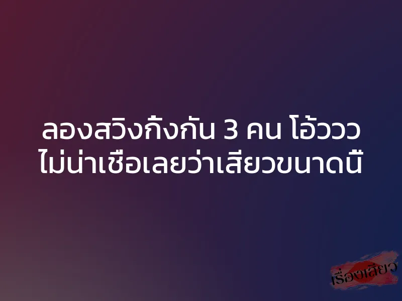 ลองสวิงกิ้งกัน 3 คน โอ้ววว ไม่น่าเชื่อเลยว่าเสียวขนาดนี้
