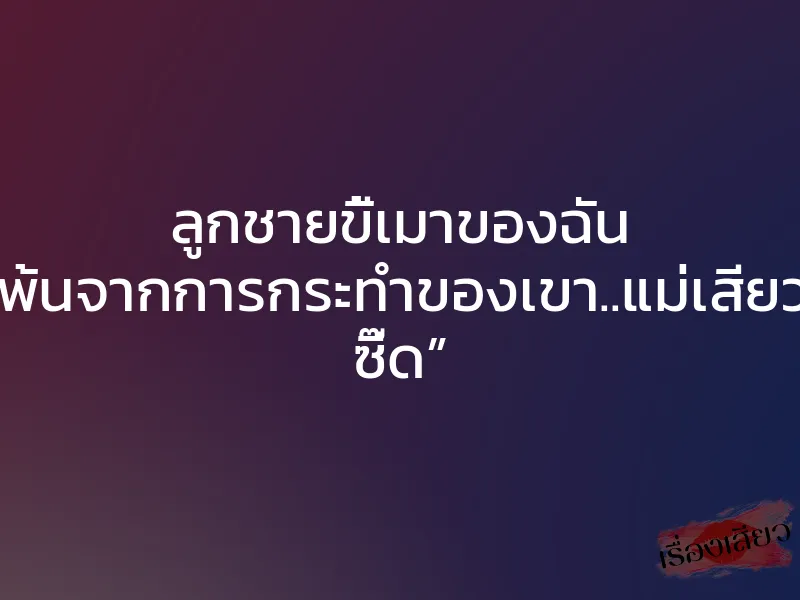 ลูกชายขี้เมาของฉัน “ฉันดิ้นรนให้พ้นจากการกระทำของเขา..แม่เสียวนะลูก….โอวว ซี๊ด”
