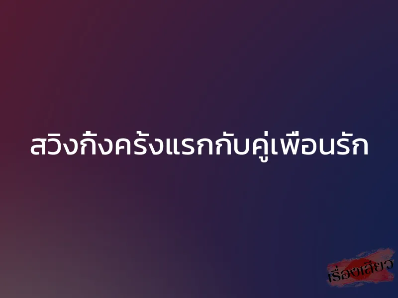 สวิงกิ้งครั้งแรกกับคู่เพื่อนรัก