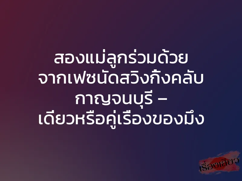 สองแม่ลูกร่วมด้วย จากเฟซนัดสวิงกิ้งคลับ กาญจนบุรี – เดี่ยวหรือคู่เรื่องของมึง