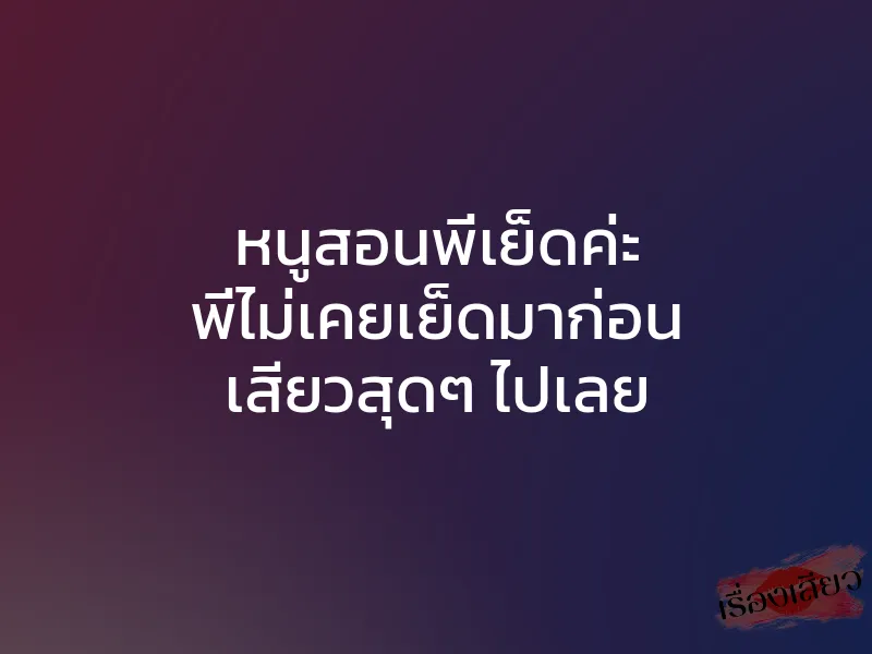 หนูสอนพี่เย็ดค่ะ พี่ไม่เคยเย็ดมาก่อน เสียวสุดๆ ไปเลย