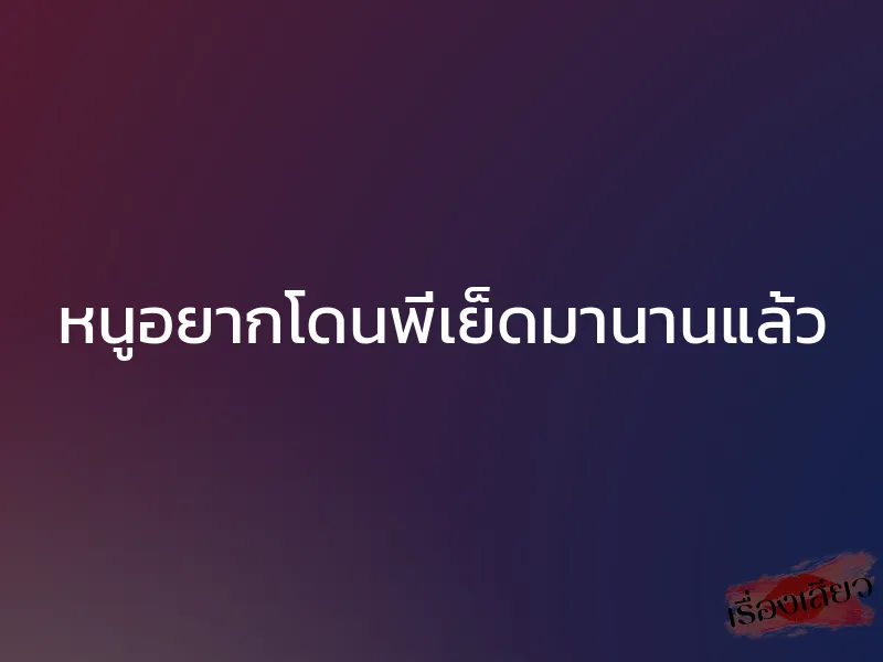 หนูอยากโดนพี่เย็ดมานานแล้ว