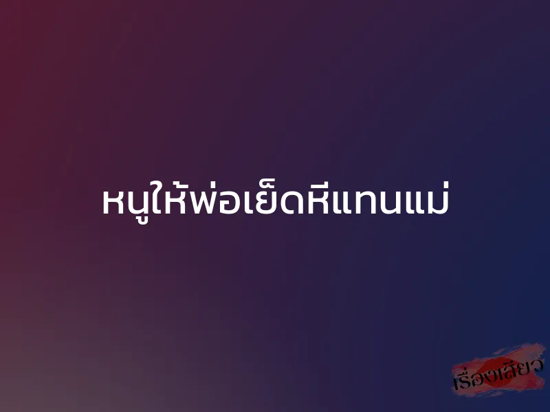 หนูให้พ่อเย็ดหีแทนแม่