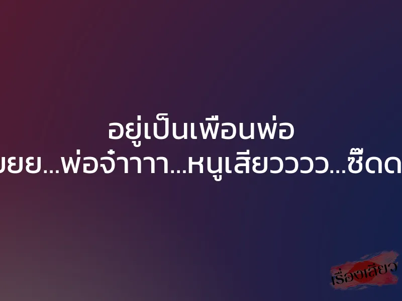 อยู่เป็นเพื่อนพ่อ “โอยยยย…พ่อจ๋าาาา…หนูเสียวววว…ซี๊ดดดด…”