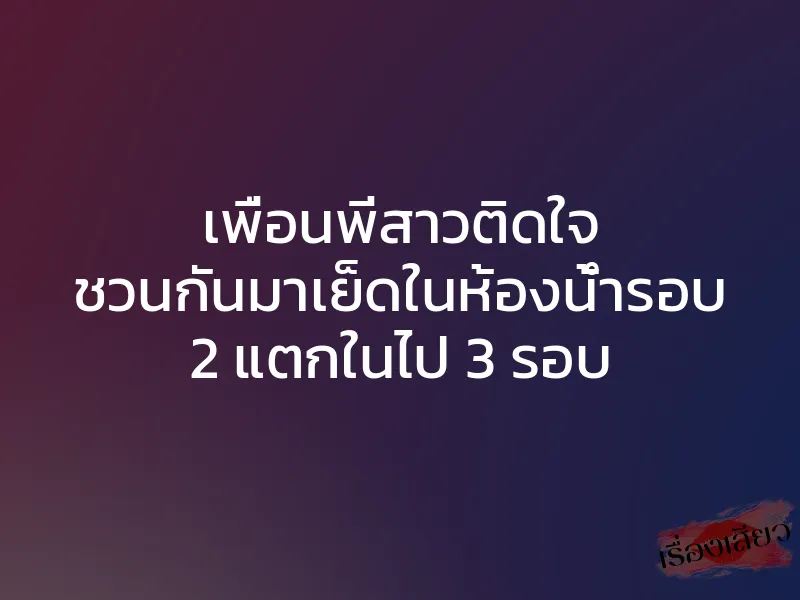 เพื่อนพี่สาวติดใจ ชวนกันมาเย็ดในห้องน้ำรอบ 2 แตกในไป 3 รอบ