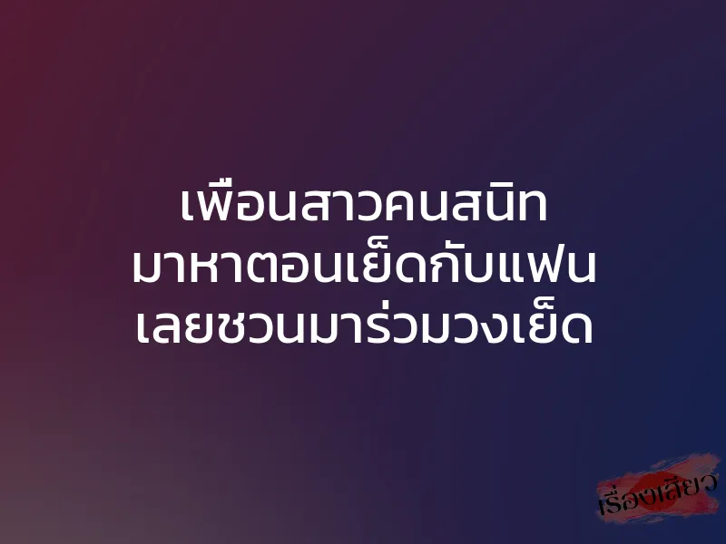 เพื่อนสาวคนสนิท มาหาตอนเย็ดกับแฟน เลยชวนมาร่วมวงเย็ด