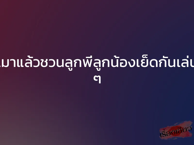 เมาแล้วชวนลูกพี่ลูกน้องเย็ดกันเล่น ๆ