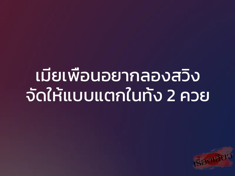 เมียเพื่อนอยากลองสวิง จัดให้แบบแตกในทั้ง 2 ควย