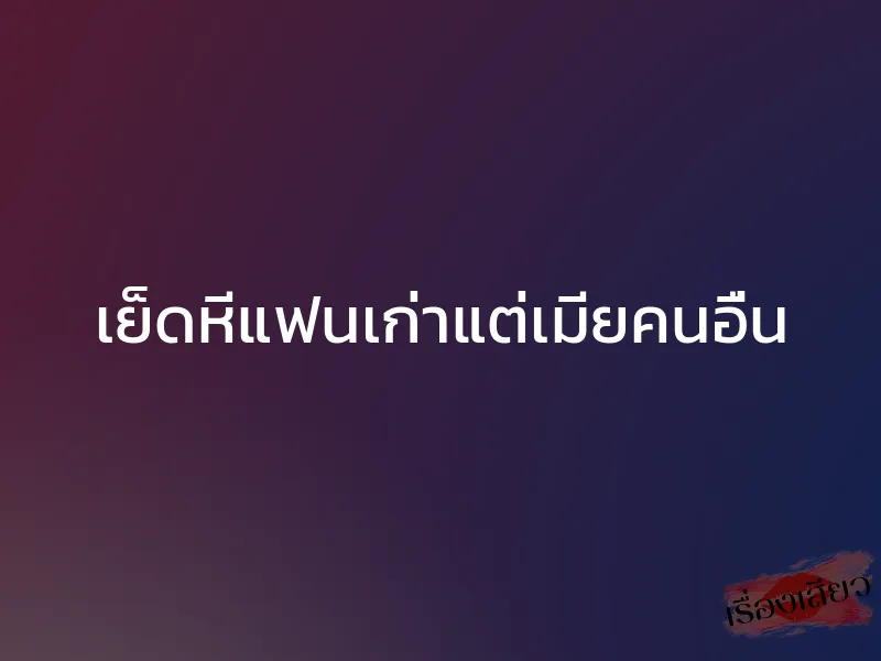 เย็ดหีแฟนเก่าแต่เมียคนอื่น
