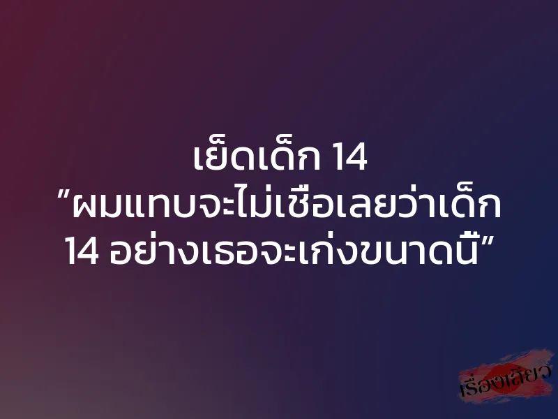 เย็ดเด็ก 14 ”ผมแทบจะไม่เชื่อเลยว่าเด็ก 14 อย่างเธอจะเก่งขนาดนี้”
