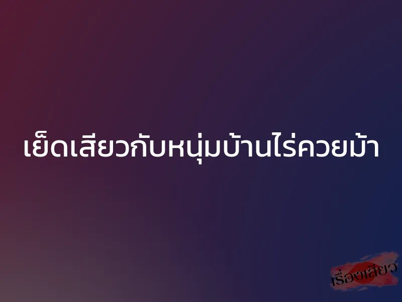 เย็ดเสียวกับหนุ่มบ้านไร่ควยม้า