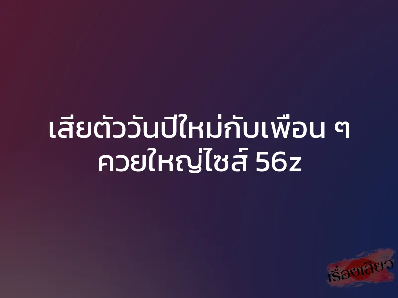 เสียตัววันปีใหม่กับเพื่อน ๆ ควยใหญ่ไซส์ 56z