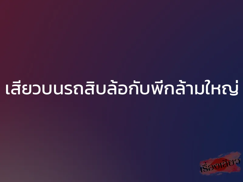 เสียวบนรถสิบล้อกับพี่กล้ามใหญ่
