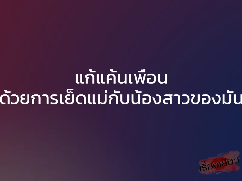 แก้แค้นเพื่อน ด้วยการเย็ดแม่กับน้องสาวของมัน