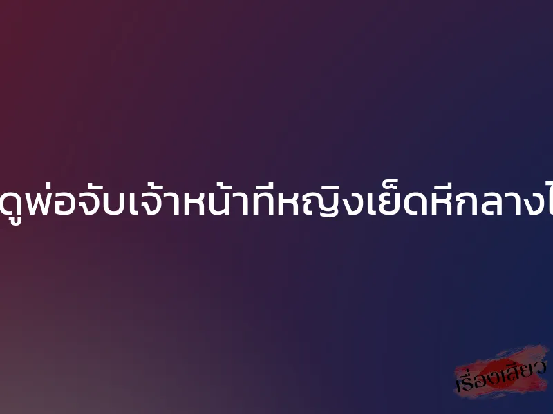 แอบดูพ่อจับเจ้าหน้าที่หญิงเย็ดหีกลางไร่มัน