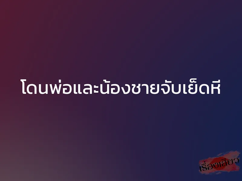 โดนพ่อและน้องชายจับเย็ดหี