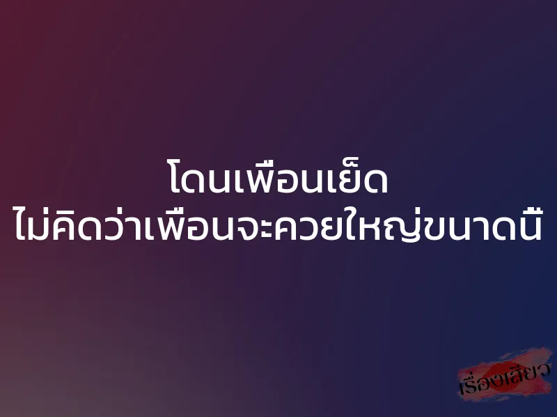 โดนเพื่อนเย็ด ไม่คิดว่าเพื่อนจะควยใหญ่ขนาดนี้