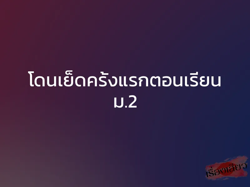 โดนเย็ดครั้งแรกตอนเรียน ม.2