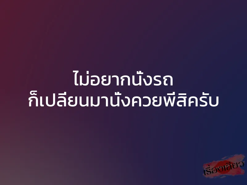 ไม่อยากนั่งรถ ก็เปลี่ยนมานั่งควยพี่สิครับ