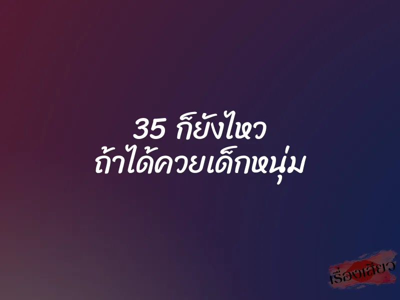35 ก็ยังไหว ถ้าได้ควยเด็กหนุ่ม