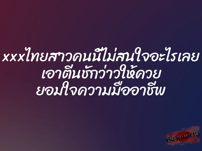 xxxไทยสาวคนนี้ไม่สนใจอะไรเลย เอาตีนชักว่าวให้ควย ยอมใจความมืออาชีพ