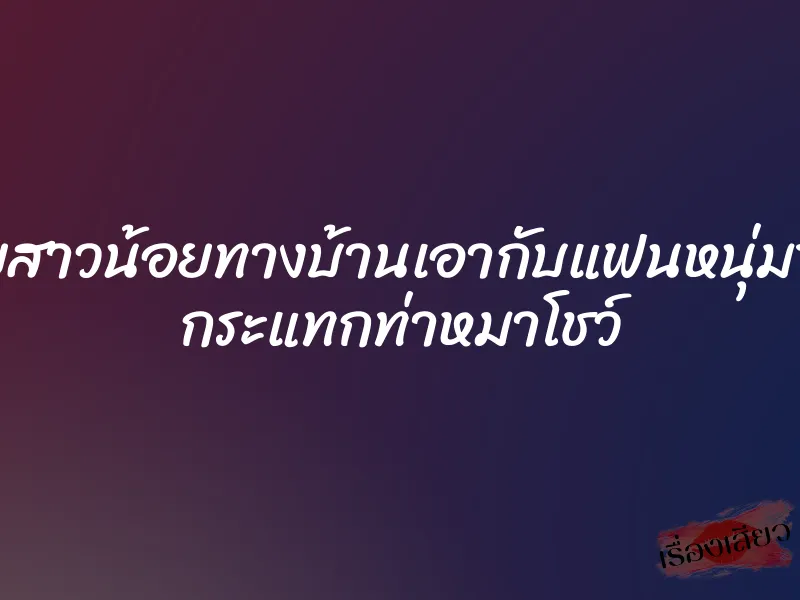 xxxไทยสาวน้อยทางบ้านเอากับแฟนหนุ่มของเธอ กระแทกท่าหมาโชว์