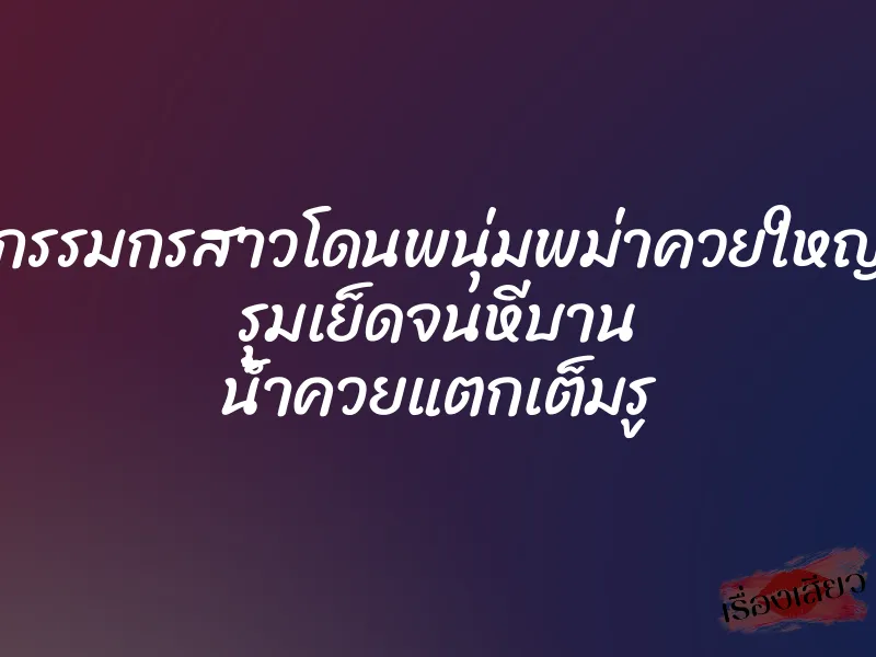กรรมกรสาวโดนพนุ่มพม่าควยใหญ่ รุมเย็ดจนหีบาน น้ำควยแตกเต็มรู