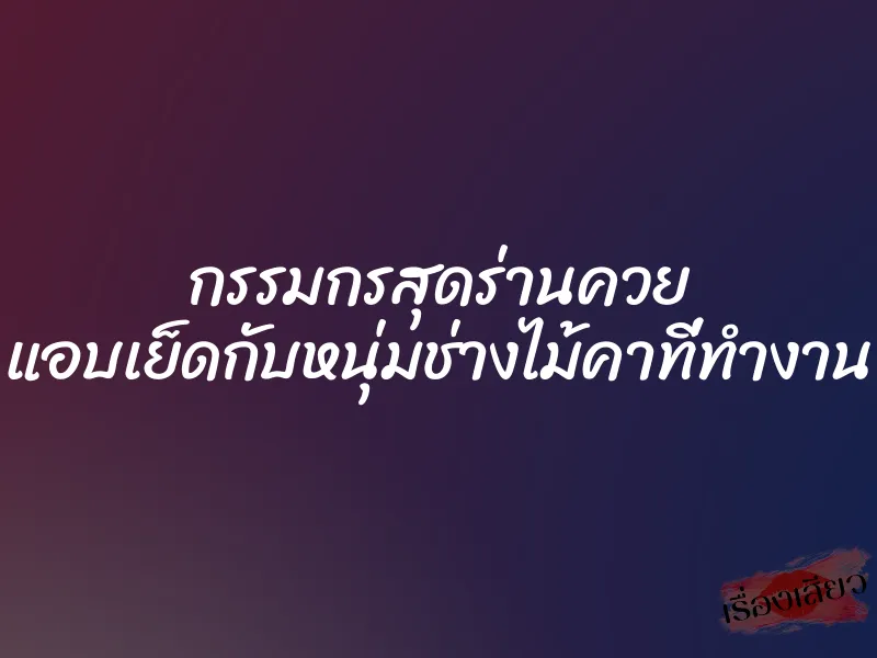 กรรมกรสุดร่านควย แอบเย็ดกับหนุ่มช่างไม้คาที่ทำงาน