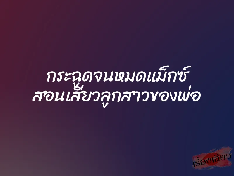 กระฉูดจนหมดแม็กซ์ สอนเสียวลูกสาวของพ่อ