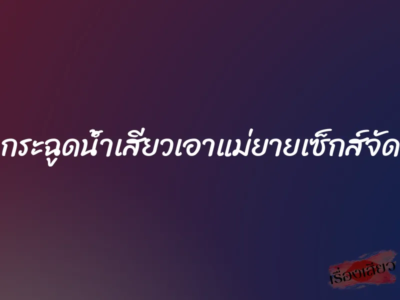 กระฉูดน้ำเสียวเอาแม่ยายเซ็กส์จัด