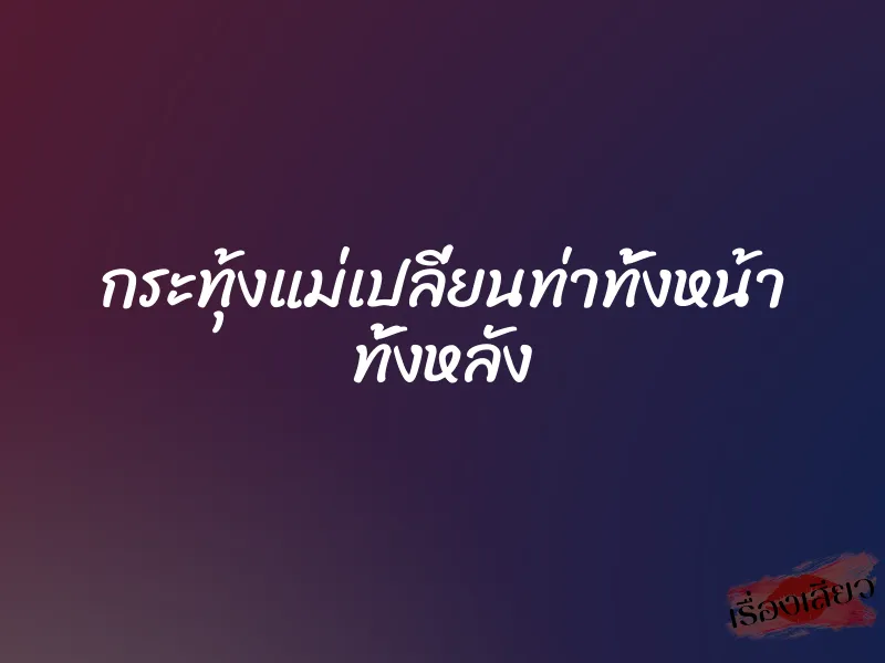 กระทุ้งแม่เปลี่ยนท่าทั้งหน้า ทั้งหลัง