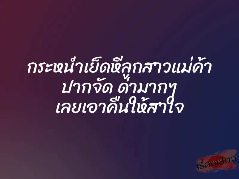 กระหน่ำเย็ดหีลูกสาวแม่ค้า ปากจัด ด่ามากๆ เลยเอาคืนให้สาใจ