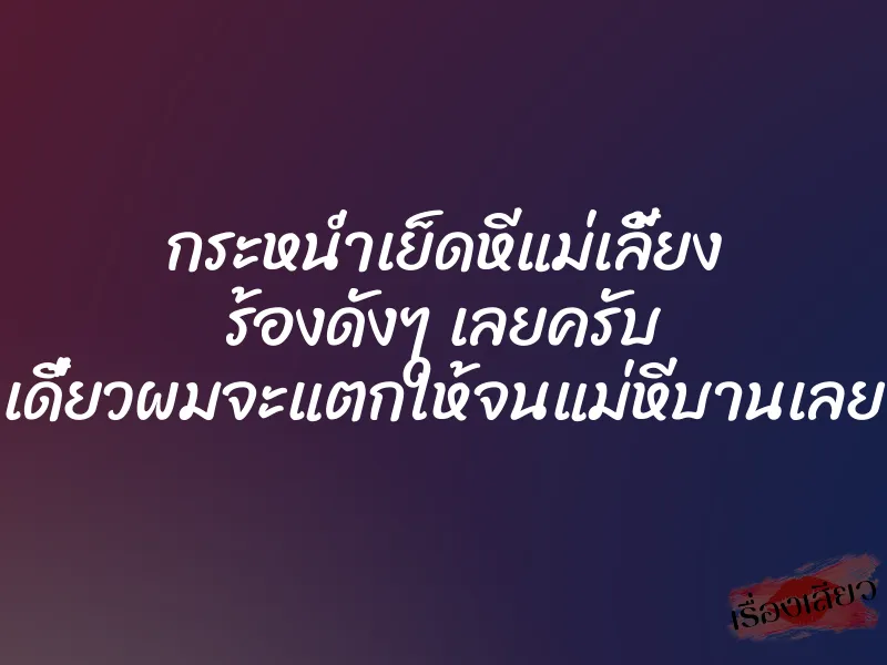 กระหน่ำเย็ดหีแม่เลี้ยง ร้องดังๆ เลยครับ เดี๋ยวผมจะแตกให้จนแม่หีบานเลย