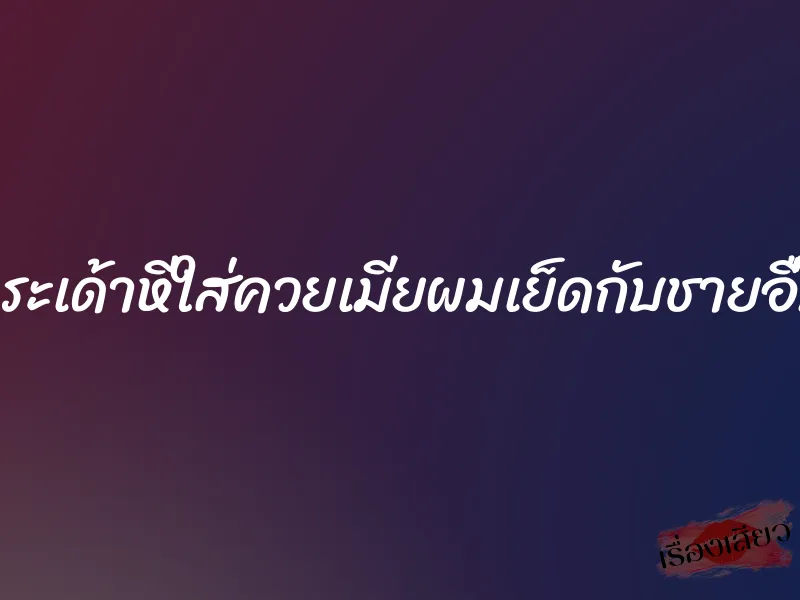 กระเด้าหีใส่ควยเมียผมเย็ดกับชายอื่น