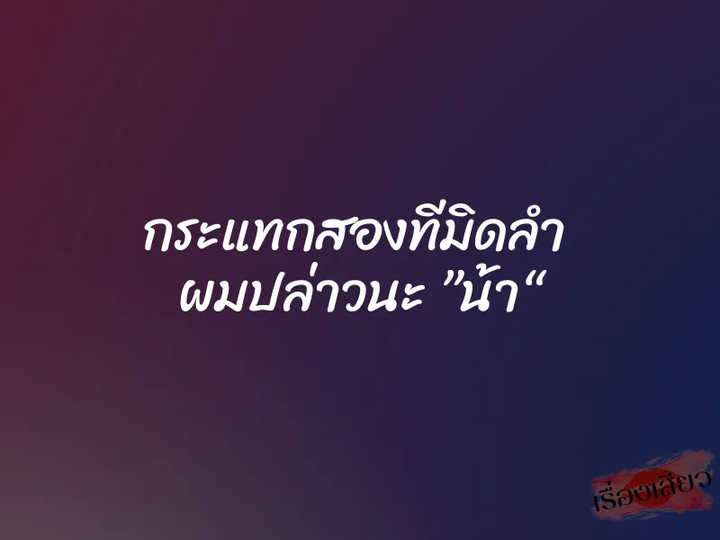 กระแทกสองทีมิดลำ  ผมปล่าวนะ ”น้า“