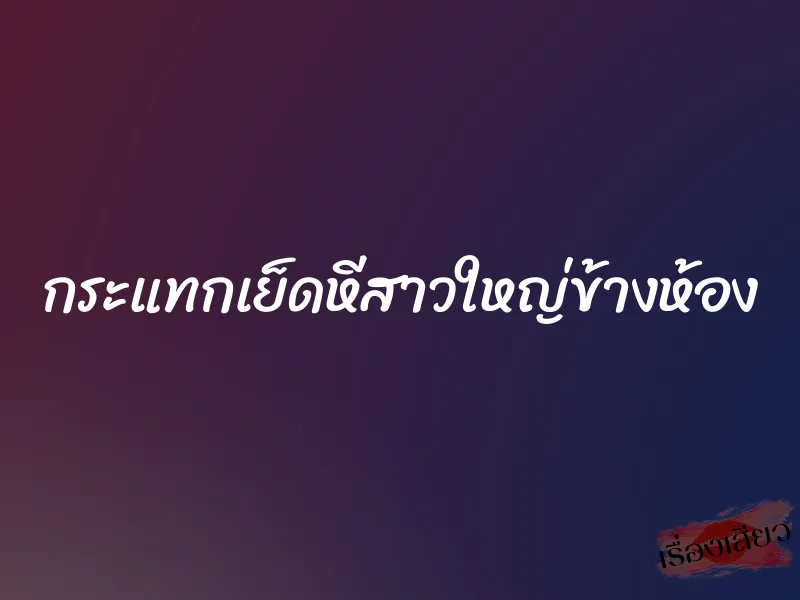 กระแทกเย็ดหีสาวใหญ่ข้างห้อง