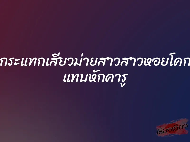 กระแทกเสียวม่ายสาวสาวหอยโคก แทบหักคารู