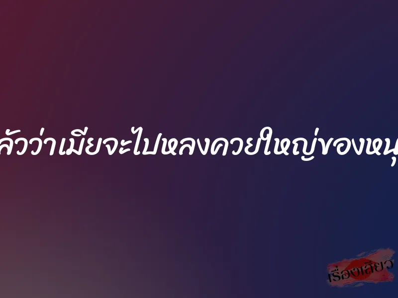 กลัวว่าเมียจะไปหลงควยใหญ่ของหนุ่ม