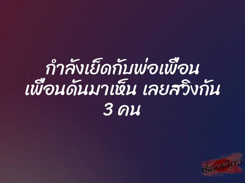 กำลังเย็ดกับพ่อเพื่อน เพื่อนดันมาเห็น เลยสวิงกัน 3 คน