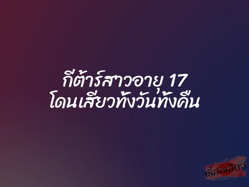 กีต้าร์สาวอายุ 17 โดนเสียวทั้งวันทั้งคืน