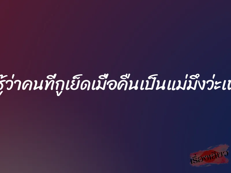 กูไม่รู้ว่าคนที่กูเย็ดเมื่อคืนเป็นแม่มึงว่ะเพื่อน