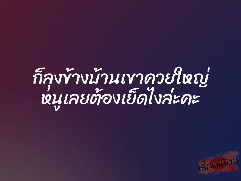 ก็ลุงข้างบ้านเขาควยใหญ่ หนูเลยต้องเย็ดไงล่ะคะ